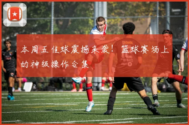 本周五佳球震撼来袭！篮球赛场上的神级操作合集
