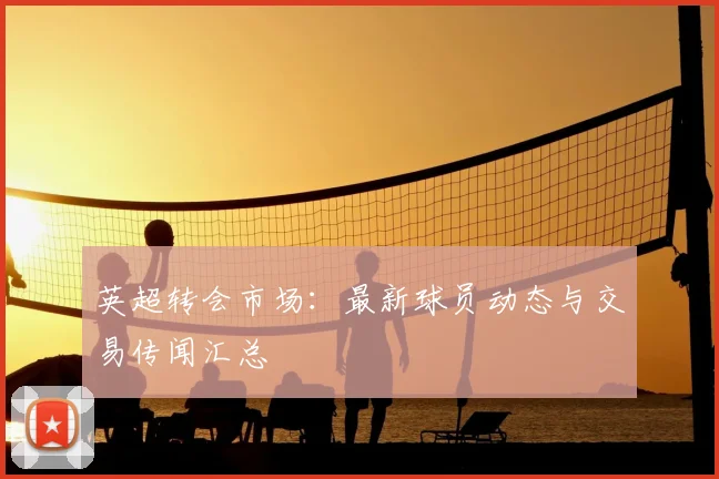 英超转会市场:最新球员动态与交易传闻汇总