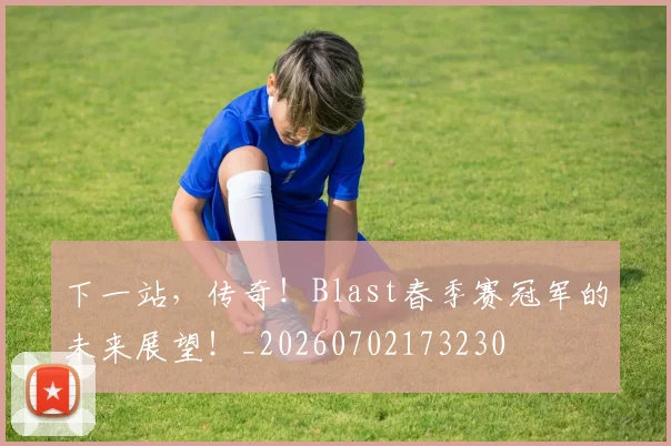 下一站，传奇！Blast春季赛冠军的未来展望！_20260702173230