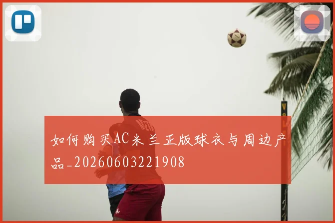 如何购买AC米兰正版球衣与周边产品_20260603221908