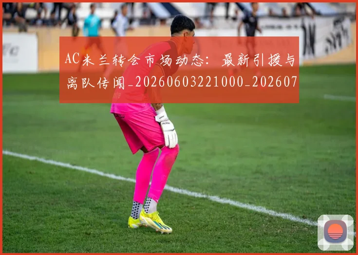 AC米兰转会市场动态:最新引援与离队传闻_20260603221000_20260701205446