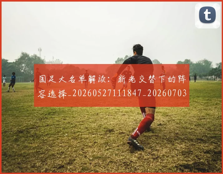 国足大名单解读：新老交替下的阵容选择_20260527111847_20260703223400