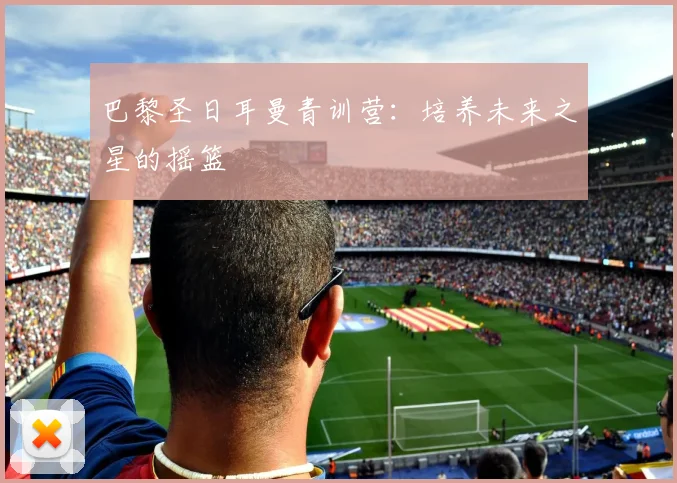巴黎圣日耳曼青训营：培养未来之星的摇篮