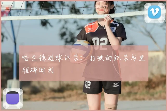 哈兰德进球记录：打破的纪录与里程碑时刻