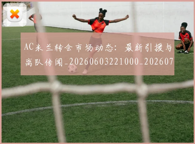 AC米兰转会市场动态：最新引援与离队传闻_20260603221000_20260701205446_20260712042038