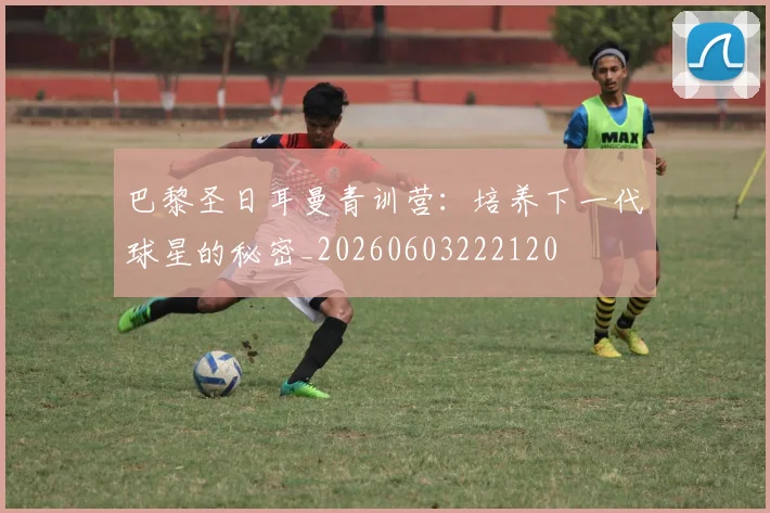 巴黎圣日耳曼青训营：培养下一代球星的秘密_20260603222120