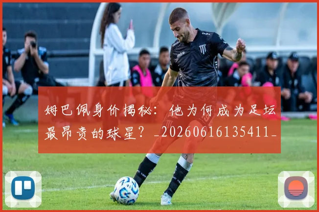 姆巴佩身价揭秘：他为何成为足坛最昂贵的球星？_20260616135411_20260703232226
