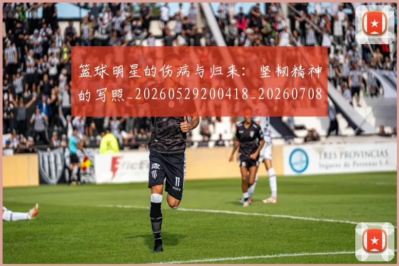 篮球明星的伤病与归来：坚韧精神的写照_20260529200418_20260708200518