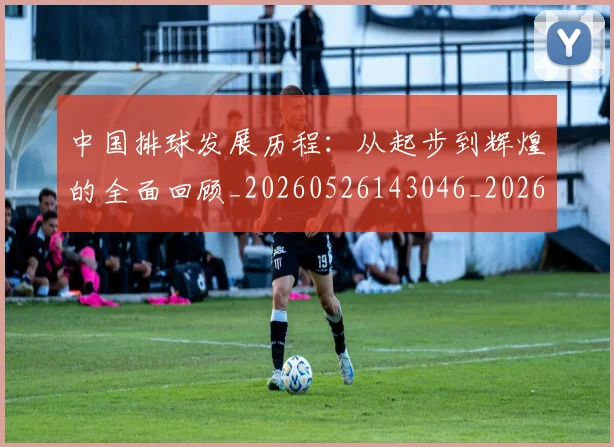 中国排球发展历程:从起步到辉煌的全面回顾_20260526143046_20260715194303