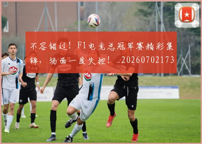 不容错过！F1电竞总冠军赛精彩集锦，场面一度失控！_20260702173416