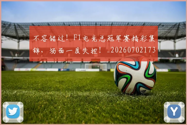 不容错过！F1电竞总冠军赛精彩集锦，场面一度失控！_20260702173416_20260715185520