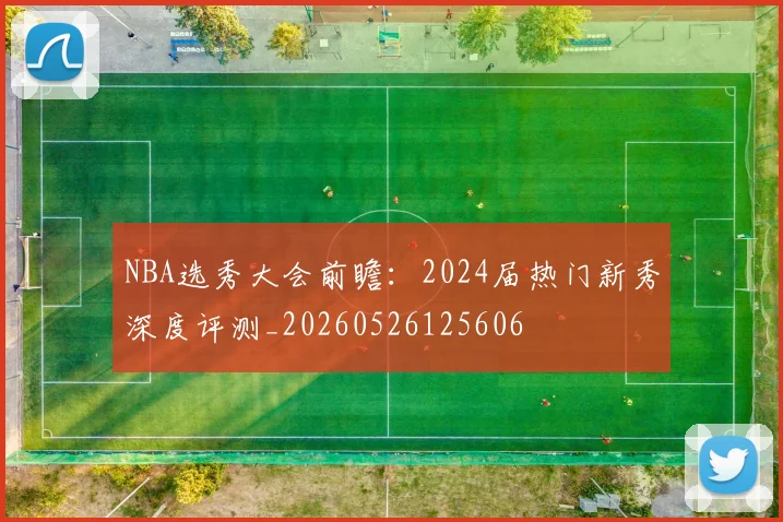 NBA选秀大会前瞻:2024届热门新秀深度评测_20260526125606