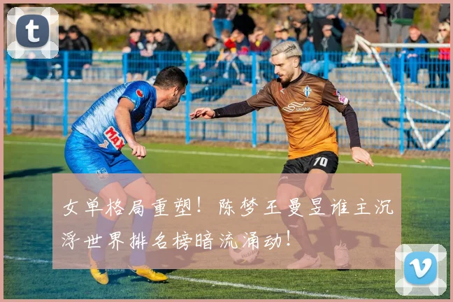 女单格局重塑！陈梦王曼昱谁主沉浮世界排名榜暗流涌动！