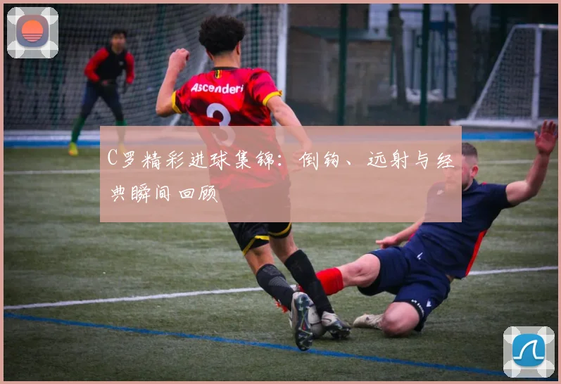 C罗精彩进球集锦：倒钩、远射与经典瞬间回顾