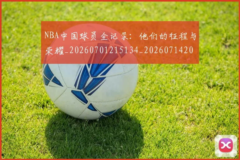 NBA中国球员全记录：他们的征程与荣耀_20260701215134_20260714204602