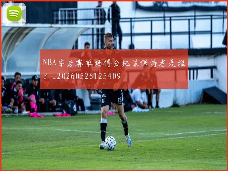 NBA季后赛单场得分纪录保持者是谁？_20260526125409