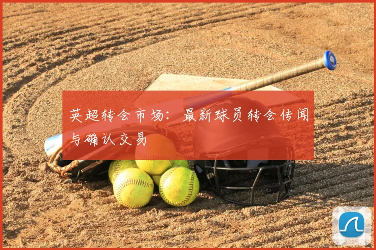 英超转会市场：最新球员转会传闻与确认交易