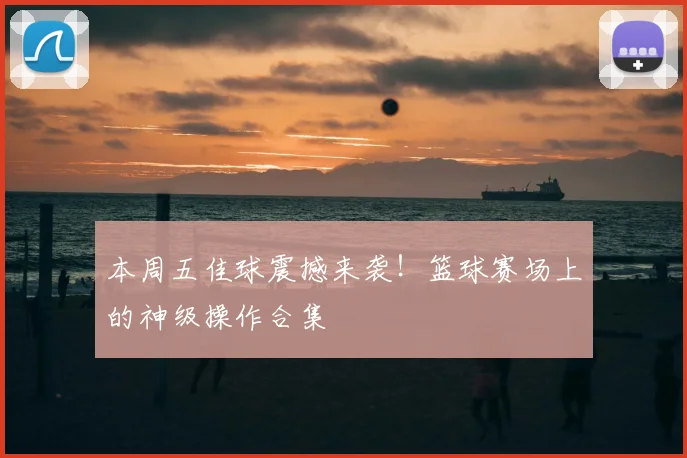 本周五佳球震撼来袭！篮球赛场上的神级操作合集