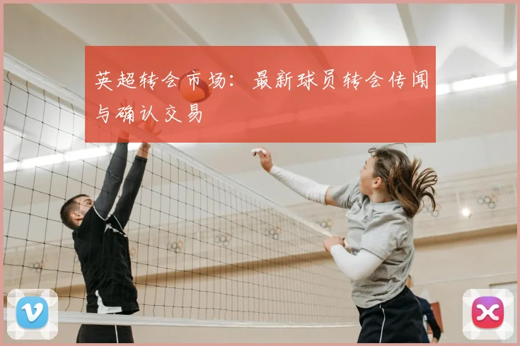 英超转会市场：最新球员转会传闻与确认交易
