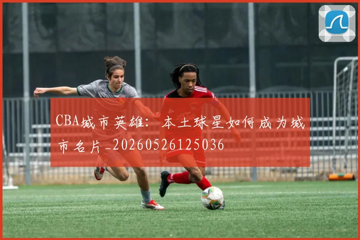 CBA城市英雄：本土球星如何成为城市名片_20260526125036