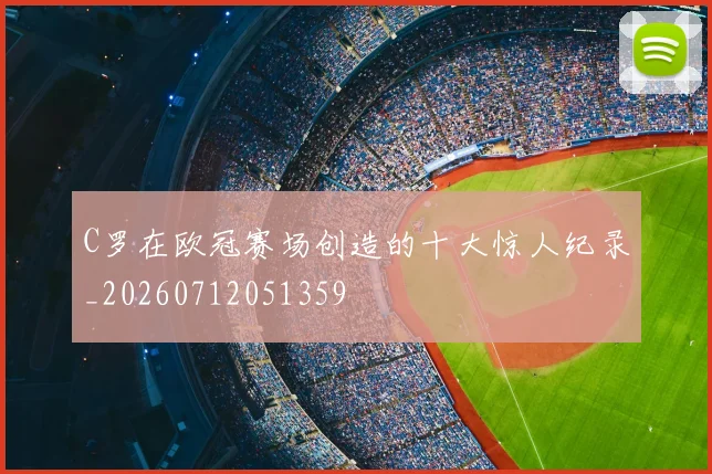C罗在欧冠赛场创造的十大惊人纪录_20260712051359