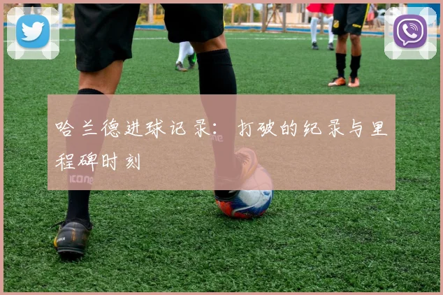 哈兰德进球记录：打破的纪录与里程碑时刻