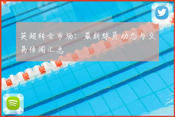 英超转会市场：最新球员动态与交易传闻汇总