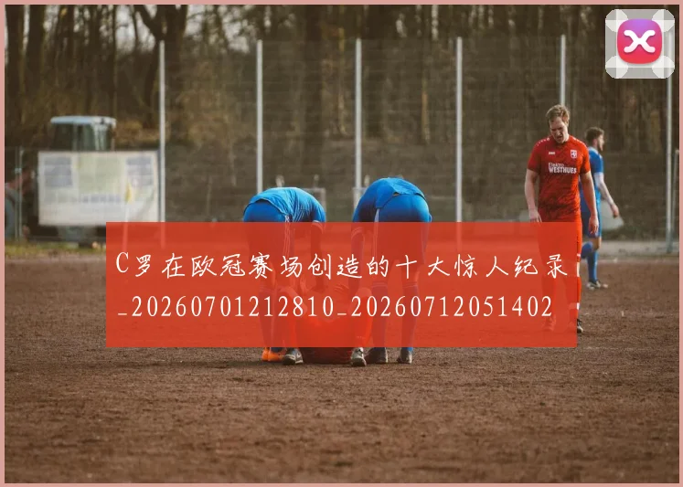 C罗在欧冠赛场创造的十大惊人纪录_20260701212810_20260712051402