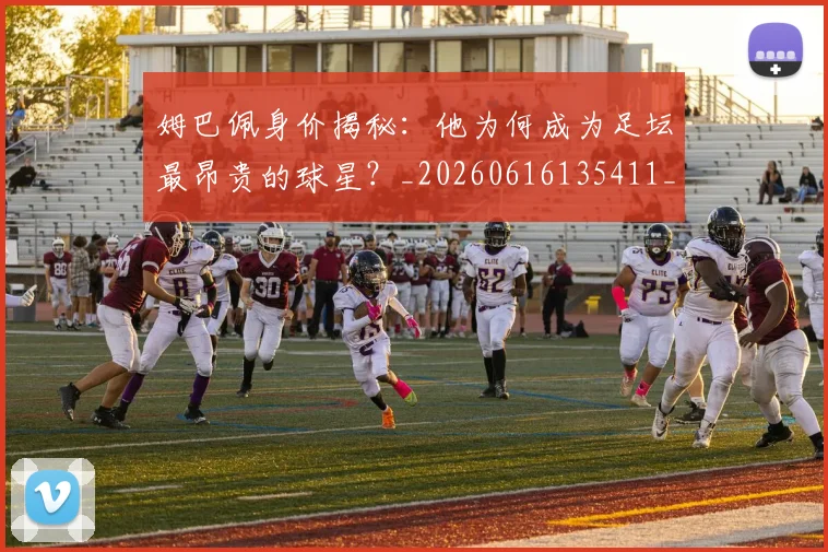姆巴佩身价揭秘：他为何成为足坛最昂贵的球星？_20260616135411_20260720190734